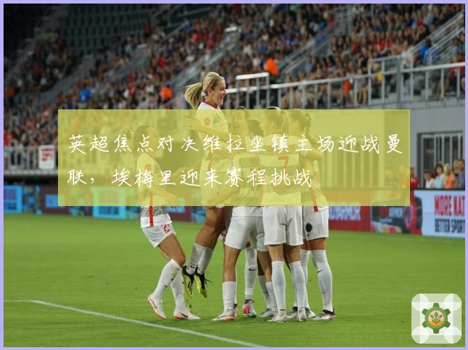 英超焦点对决维拉坐镇主场迎战曼联，埃梅里迎来赛程挑战