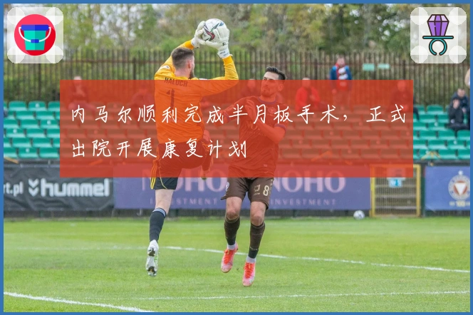 内马尔顺利完成半月板手术，正式出院开展康复计划