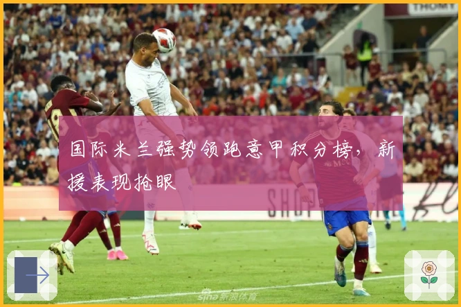 国际米兰强势领跑意甲积分榜，新援表现抢眼