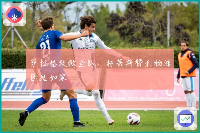 萨拉赫致歉全队，柯蒂斯赞利物浦团结如家