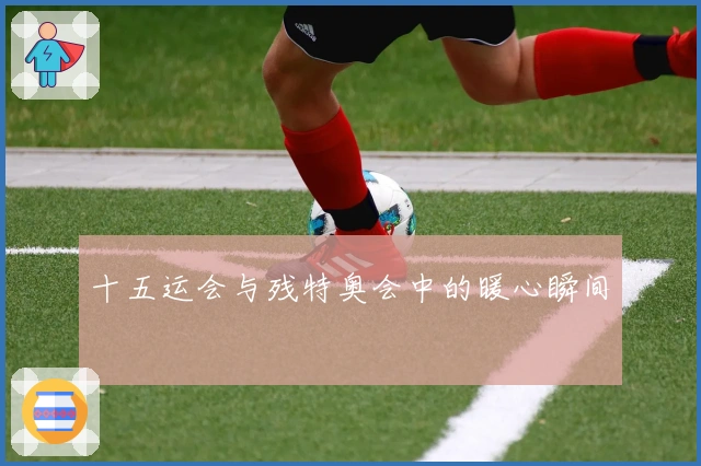 十五运会与残特奥会中的暖心瞬间