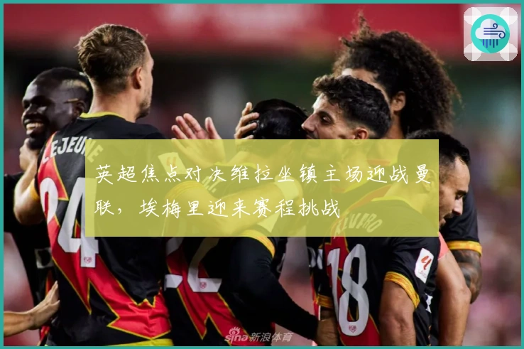 英超焦点对决维拉坐镇主场迎战曼联，埃梅里迎来赛程挑战