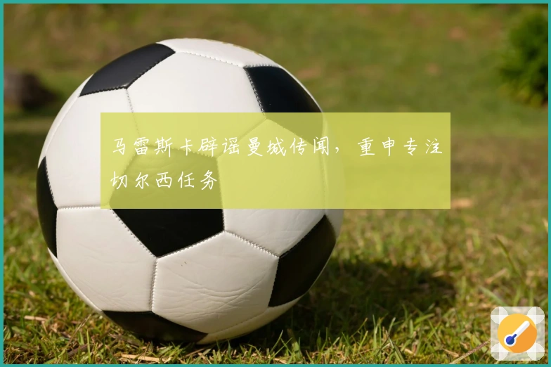 马雷斯卡辟谣曼城传闻，重申专注切尔西任务