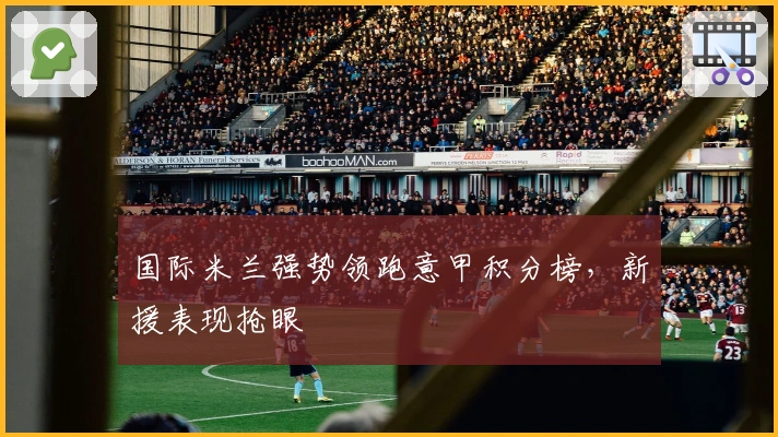 国际米兰强势领跑意甲积分榜，新援表现抢眼